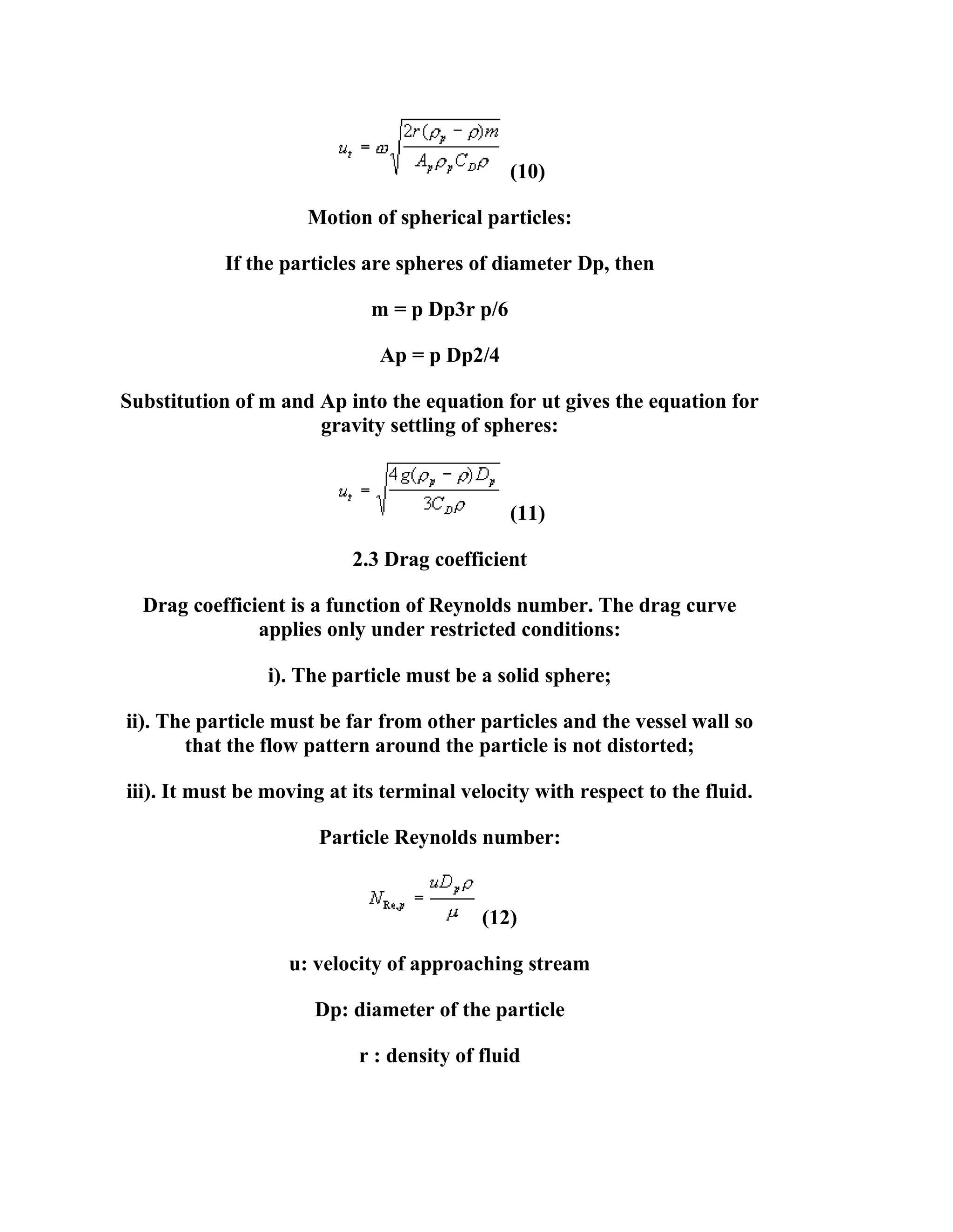 (10)
Motion of spherical particles:
If the particles are spheres of diameter Dp, then
m = p Dp3r p/6
Ap = p Dp2/4
Substitution of m and Ap into the equation for ut gives the equation for
gravity settling of spheres:

(11)
2.3 Drag coefficient
Drag coefficient is a function of Reynolds number. The drag curve
applies only under restricted conditions:
i). The particle must be a solid sphere;
ii). The particle must be far from other particles and the vessel wall so
that the flow pattern around the particle is not distorted;
iii). It must be moving at its terminal velocity with respect to the fluid.
Particle Reynolds number:

(12)
u: velocity of approaching stream
Dp: diameter of the particle
r : density of fluid

 