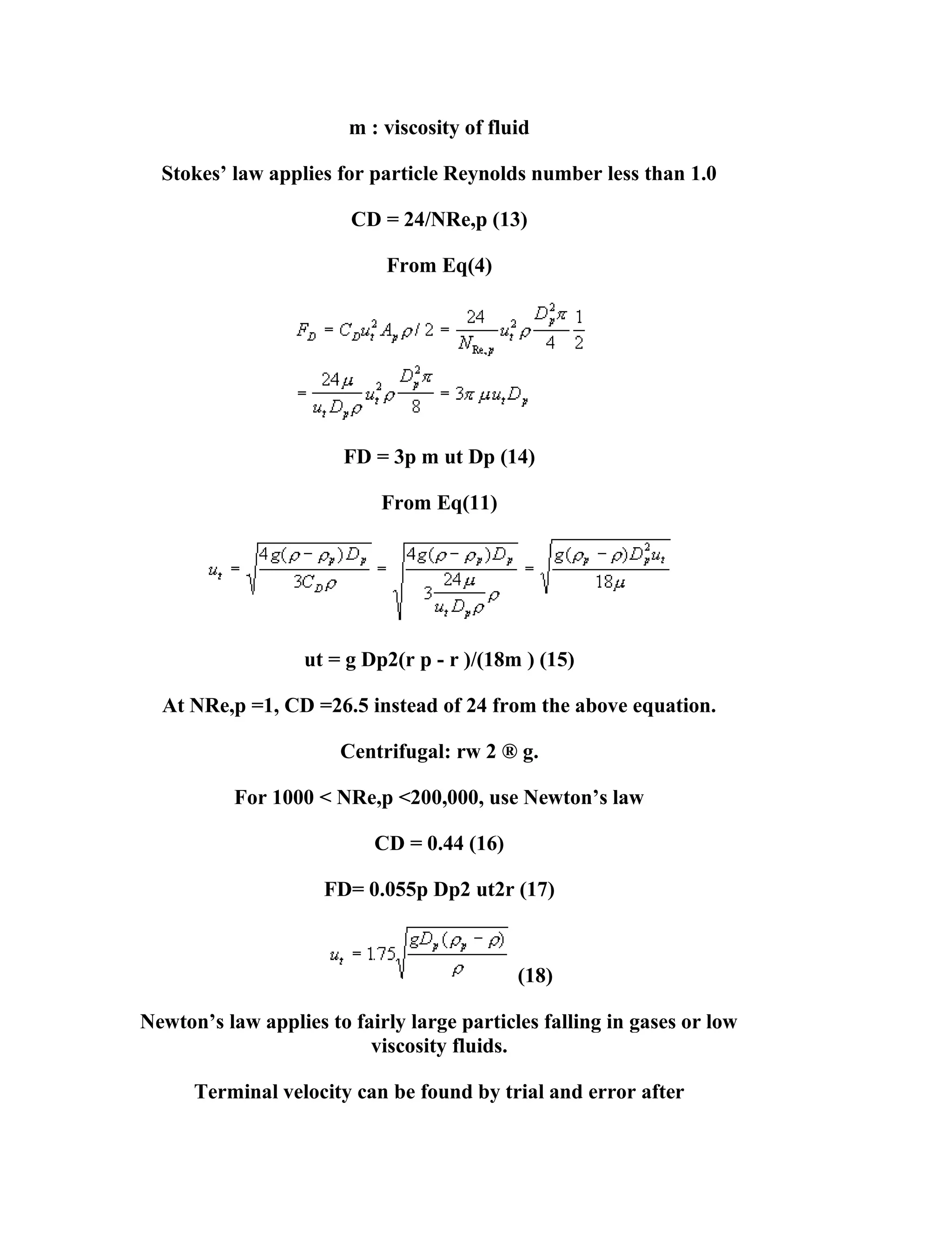 m : viscosity of fluid
Stokes’ law applies for particle Reynolds number less than 1.0
CD = 24/NRe,p (13)
From Eq(4)

FD = 3p m ut Dp (14)
From Eq(11)

ut = g Dp2(r p - r )/(18m ) (15)
At NRe,p =1, CD =26.5 instead of 24 from the above equation.
Centrifugal: rw 2 ® g.
For 1000 < NRe,p <200,000, use Newton’s law
CD = 0.44 (16)
FD= 0.055p Dp2 ut2r (17)

(18)
Newton’s law applies to fairly large particles falling in gases or low
viscosity fluids.
Terminal velocity can be found by trial and error after

 