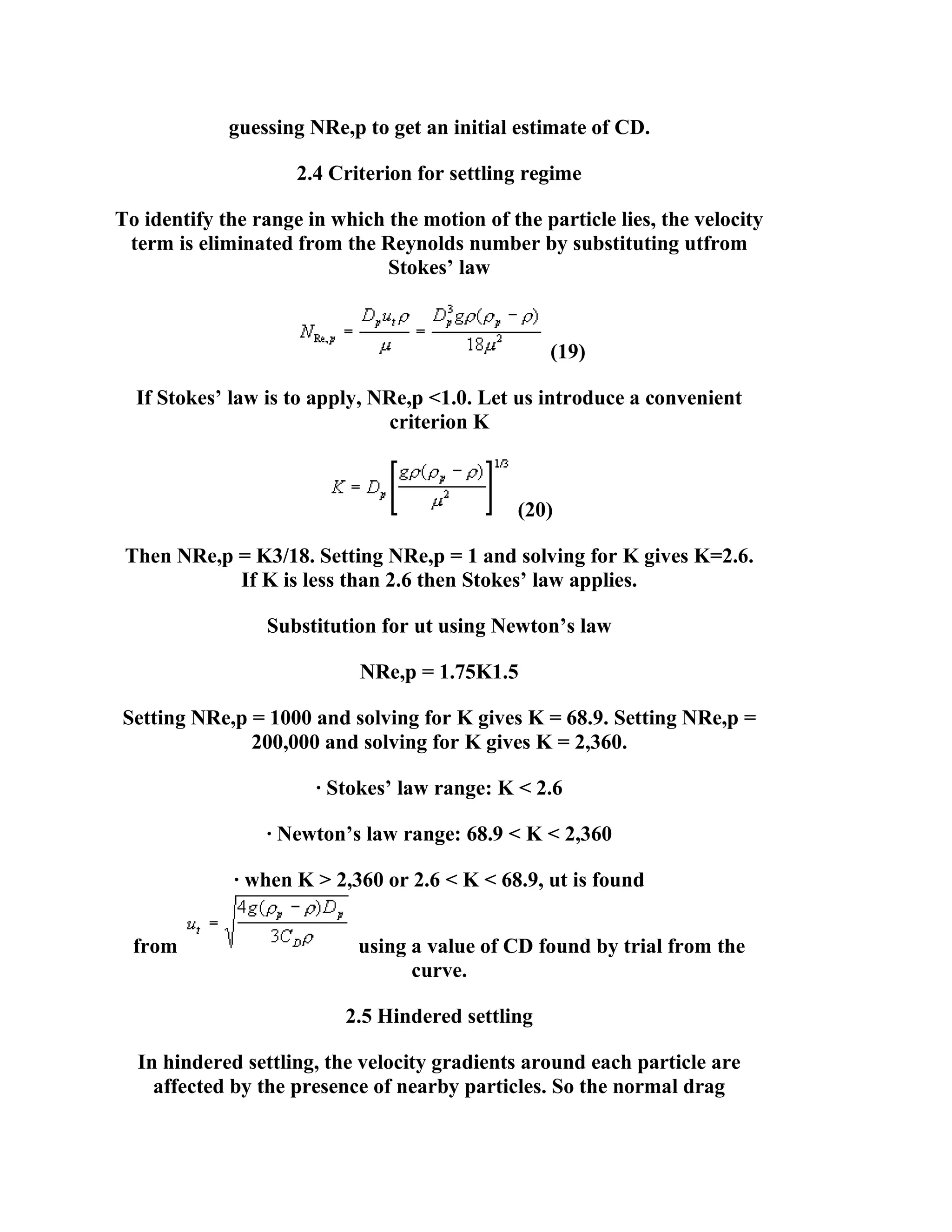 guessing NRe,p to get an initial estimate of CD.
2.4 Criterion for settling regime
To identify the range in which the motion of the particle lies, the velocity
term is eliminated from the Reynolds number by substituting utfrom
Stokes’ law

(19)
If Stokes’ law is to apply, NRe,p <1.0. Let us introduce a convenient
criterion K

(20)
Then NRe,p = K3/18. Setting NRe,p = 1 and solving for K gives K=2.6.
If K is less than 2.6 then Stokes’ law applies.
Substitution for ut using Newton’s law
NRe,p = 1.75K1.5
Setting NRe,p = 1000 and solving for K gives K = 68.9. Setting NRe,p =
200,000 and solving for K gives K = 2,360.
· Stokes’ law range: K < 2.6
· Newton’s law range: 68.9 < K < 2,360
· when K > 2,360 or 2.6 < K < 68.9, ut is found
from

using a value of CD found by trial from the
curve.
2.5 Hindered settling

In hindered settling, the velocity gradients around each particle are
affected by the presence of nearby particles. So the normal drag

 