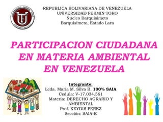 REPUBLICA BOLIVARIANA DE VENEZUELA
UNIVERSIDAD FERMIN TORO
Núcleo Barquisimeto
Barquisimeto, Estado Lara
PARTICIPACION CIUDADANA
EN MATERIA AMBIENTAL
EN VENEZUELA
Integrante:
Lcda. María M. Silva B. 100% SAIA
Cedula: V-17.034.561
Materia: DERECHO AGRARIO Y
AMBIENTAL
Prof. KEYDIS PEREZ
Sección: SAIA-E
 