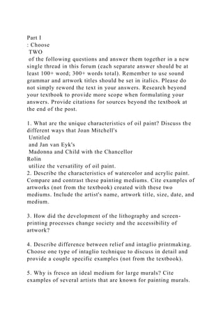 Part I
: Choose
TWO
of the following questions and answer them together in a new
single thread in this forum (each separate answer should be at
least 100+ word; 300+ words total). Remember to use sound
grammar and artwork titles should be set in italics. Please do
not simply reword the text in your answers. Research beyond
your textbook to provide more scope when formulating your
answers. Provide citations for sources beyond the textbook at
the end of the post.
1. What are the unique characteristics of oil paint? Discuss the
different ways that Joan Mitchell's
Untitled
and Jan van Eyk's
Madonna and Child with the Chancellor
Rolin
utilize the versatility of oil paint.
2. Describe the characteristics of watercolor and acrylic paint.
Compare and contrast these painting mediums. Cite examples of
artworks (not from the textbook) created with these two
mediums. Include the artist's name, artwork title, size, date, and
medium.
3. How did the development of the lithography and screen-
printing processes change society and the accessibility of
artwork?
4. Describe difference between relief and intaglio printmaking.
Choose one type of intaglio technique to discuss in detail and
provide a couple specific examples (not from the textbook).
5. Why is fresco an ideal medium for large murals? Cite
examples of several artists that are known for painting murals.
 