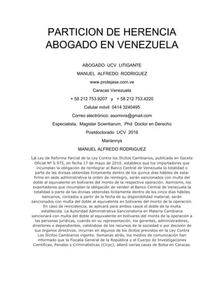 PARTICION DE HERENCIA
ABOGADO EN VENEZUELA
ABOGADO UCV LITIGANTE
MANUEL ALFREDO RODRIGUEZ
www.protejase.com.ve
Caracas Venezuela
+ 58 212 753.9207 y + 58 212 753.4220
Celular móvil 0414 3240495
Correo electrónico: asomivis@gmail.com
Especialista, Magister Scientiarum, Phd Doctor en Derecho
Postdoctorado UCV 2016
Mariannys
MANUEL ALFREDO RODRIGUEZ
La Ley de Reforma Parcial de la Ley Contra los Ilícitos Cambiarios, publicada en Gaceta
Oficial Nº 5.975, en fecha 17 de mayo de 2010, establece que los importadores que
incumplan la obligación de reintegrar al Banco Central de Venezuela la totalidad o
parte de las divisas obtenidas lícitamente dentro de los quince días hábiles de estar
firme en sede administrativa la orden de reintegro, serán sancionados con multa del
doble al equivalente en bolívares del monto de la respectiva operación. Asimismo, los
exportadores que incumplan la obligación de vender al Banco Central de Venezuela la
totalidad o parte de las divisas obtenidas lícitamente dentro de los cinco días hábiles
bancarios, contados a partir de la fecha de su disponibilidad material, serán
sancionados con multa del doble al equivalente en bolívares del monto de la operación.
En caso de reincidencia, se aplicará para ambos casos el doble de la multa
establecida. La Autoridad Administrativa Sancionatoria en Materia Cambiaria
sancionará con multa del doble al equivalente en bolívares del monto de la operación a
las personas jurídicas, cuando en su representación, los gerentes, administradores,
directores o dependientes, valiéndose de los recursos de la sociedad o por decisión de
sus órganos directivos, incurran en algunos de los ilícitos previstos en la Ley Contra
Los Ilícitos Cambiarios vigente. Semanas atrás, los medios de comunicación han
informado que la Fiscalía General de la República y el Cuerpo de Investigaciones
Científicas, Penales y Criminalísticas (Cicpc), allanó varias casas de Bolsa en Caracas.
 