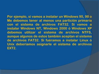 Por ejemplo, si vamos a instalar un Windows 95, 98 o
Me debemos tener al menos una partición primaria
con el sistema de archivos FAT32. Si vamos a
instalar Windows NT, Windows 2000 ó Windows XP
debemos utilizar el sistema de archivos NTFS,
aunque algunos de estos también aceptan el sistema
de archivos FAT32. Si fuéramos a instalar Linux ó
Unix deberíamos asignarle el sistema de archivos
EXT2.
 