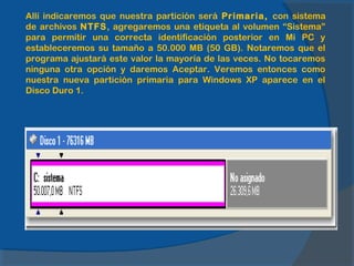 Allí indicaremos que nuestra partición será Primaria, con sistema
de archivos NTFS, agregaremos una etiqueta al volumen “Sistema”
para permitir una correcta identificación posterior en Mi PC y
estableceremos su tamaño a 50.000 MB (50 GB). Notaremos que el
programa ajustará este valor la mayoría de las veces. No tocaremos
ninguna otra opción y daremos Aceptar. Veremos entonces como
nuestra nueva partición primaria para Windows XP aparece en el
Disco Duro 1.
 