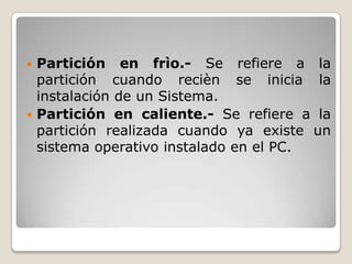  Partición en frìo.- Se refiere a la
partición cuando recièn se inicia la
instalación de un Sistema.
Partición en caliente.- Se refiere a la
partición realizada cuando ya existe un
sistema operativo instalado en el PC.