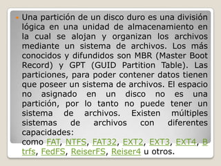  Una partición de un disco duro es una división
lógica en una unidad de almacenamiento en
la cual se alojan y organizan los archivos
mediante un sistema de archivos. Los más
conocidos y difundidos son MBR (Master Boot
Record) y GPT (GUID Partition Table). Las
particiones, para poder contener datos tienen
que poseer un sistema de archivos. El espacio
no asignado en un disco no es una
partición, por lo tanto no puede tener un
sistema de archivos. Existen múltiples
sistemas de archivos con diferentes
capacidades:
como FAT, NTFS, FAT32, EXT2, EXT3, EXT4, B
trfs, FedFS, ReiserFS, Reiser4 u otros.