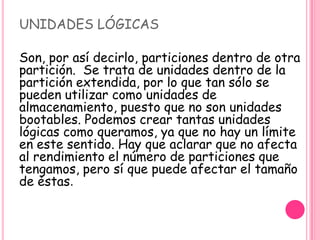 UNIDADES LÓGICAS
Son, por así decirlo, particiones dentro de otra
partición. Se trata de unidades dentro de la
partición extendida, por lo que tan sólo se
pueden utilizar como unidades de
almacenamiento, puesto que no son unidades
bootables. Podemos crear tantas unidades
lógicas como queramos, ya que no hay un límite
en este sentido. Hay que aclarar que no afecta
al rendimiento el número de particiones que
tengamos, pero sí que puede afectar el tamaño
de éstas.
 