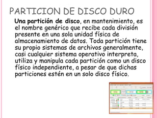 PARTICION DE DISCO DURO
Una partición de disco, en mantenimiento, es
el nombre genérico que recibe cada división
presente en una sola unidad física de
almacenamiento de datos. Toda partición tiene
su propio sistemas de archivos generalmente,
casi cualquier sistema operativo interpreta,
utiliza y manipula cada partición como un disco
físico independiente, a pesar de que dichas
particiones estén en un solo disco físico.
 