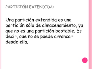 PARTICIÓN EXTENDIDA:
Una partición extendida es una
partición sólo de almacenamiento, ya
que no es una partición bootable. Es
decir, que no se puede arrancar
desde ella.
 