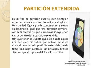 PARTICIÓN EXTENDIDA
Es un tipo de partición especial que alberga a
otras particiones, que son las unidades lógicas.
Una unidad lógica puede contener un sistema
de archivos al igual que una partición primaria,
con la diferencia de que las mismas sólo pueden
existir dentro de la partición extendida.
Hay que tener en cuenta que sólo puede existir
una partición extendida por unidad de disco
duro, sin embargo la partición extendida puede
tener cualquier cantidad de unidades lógicas
siempre que el espacio del disco lo permita.


                                                 UNIVERSIDAD DE NARIÑO
                                            TECNOLOGÍA EN COMPUTACIÓN
                                                            SOFTWARE I
 