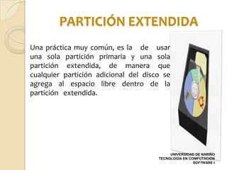 PARTICIÓN EXTENDIDA
Una práctica muy común, es la de usar
una sola partición primaria y una sola
partición extendida, de manera que
cualquier partición adicional del disco se
agrega al espacio libre dentro de la
partición extendida.




                                           UNIVERSIDAD DE NARIÑO
                                      TECNOLOGÍA EN COMPUTACIÓN
                                                      SOFTWARE I
 
