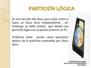 PARTICIÓN LÓGICA
Es una sección del disco que actúa como si
fuera un disco duro independiente , sin
embargo se debe aclarar que desde una
partición lógica no se puede arrancar un PC.

Podemos tener tantas como queramos
dentro de la partición extendida por disco
duro.




                                             UNIVERSIDAD DE NARIÑO
                                        TECNOLOGÍA EN COMPUTACIÓN
                                                        SOFTWARE I
 