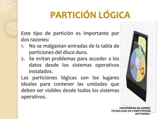 PARTICIÓN LÓGICA
Este tipo de partición es importante por
dos razones:
1. No se malgastan entradas de la tabla de
   particiones del disco duro.
2. Se evitan problemas para acceder a los
   datos desde los sistemas operativos
   instalados.
Las particiones lógicas son los lugares
ideales para contener las unidades que
deben ser visibles desde todos los sistemas
operativos.
                                            UNIVERSIDAD DE NARIÑO
                                       TECNOLOGÍA EN COMPUTACIÓN
                                                       SOFTWARE I
 