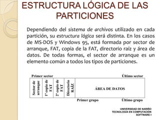 ESTRUCTURA LÓGICA DE LAS
      PARTICIONES
Dependiendo del sistema de archivos utilizado en cada
partición, su estructura lógica será distinta. En los casos
de MS-DOS y Windows 95, está formada por sector de
arranque, FAT, copia de la FAT, directorio raíz y área de
datos. De todas formas, el sector de arranque es un
elemento común a todos los tipos de particiones.

  Primer sector                                                               Último sector
                            2ª copia de
              1ª copia de




                                          Directorio
  arranque
  Sector de




                                            RAÍZ
                  FAT

                                FAT




                                                                 ÁREA DE DATOS


                                                       Primer grupo           Último grupo

                                                                             UNIVERSIDAD DE NARIÑO
                                                                        TECNOLOGÍA EN COMPUTACIÓN
                                                                                        SOFTWARE I
 