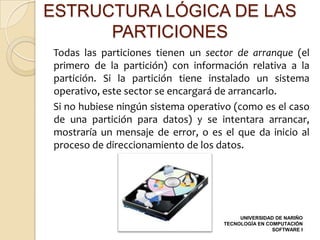 ESTRUCTURA LÓGICA DE LAS
      PARTICIONES
Todas las particiones tienen un sector de arranque (el
primero de la partición) con información relativa a la
partición. Si la partición tiene instalado un sistema
operativo, este sector se encargará de arrancarlo.
Si no hubiese ningún sistema operativo (como es el caso
de una partición para datos) y se intentara arrancar,
mostraría un mensaje de error, o es el que da inicio al
proceso de direccionamiento de los datos.




                                         UNIVERSIDAD DE NARIÑO
                                    TECNOLOGÍA EN COMPUTACIÓN
                                                    SOFTWARE I
 
