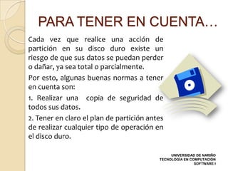 PARA TENER EN CUENTA…
Cada vez que realice una acción de
partición en su disco duro existe un
riesgo de que sus datos se puedan perder
o dañar, ya sea total o parcialmente.
Por esto, algunas buenas normas a tener
en cuenta son:
1. Realizar una copia de seguridad de
todos sus datos.
2. Tener en claro el plan de partición antes
de realizar cualquier tipo de operación en
el disco duro.

                                               UNIVERSIDAD DE NARIÑO
                                          TECNOLOGÍA EN COMPUTACIÓN
                                                          SOFTWARE I
 