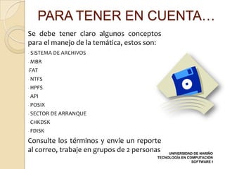PARA TENER EN CUENTA…
Se debe tener claro algunos conceptos
para el manejo de la temática, estos son:
- SISTEMA DE ARCHIVOS
- MBR
-FAT
- NTFS
- HPFS
- API
- POSIX
- SECTOR DE ARRANQUE
- CHKDSK
- FDISK

Consulte los términos y envíe un reporte
al correo, trabaje en grupos de 2 personas   UNIVERSIDAD DE NARIÑO
                                        TECNOLOGÍA EN COMPUTACIÓN
                                                        SOFTWARE I
 