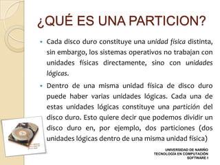 ¿QUÉ ES UNA PARTICION?
   Cada disco duro constituye una unidad física distinta,
    sin embargo, los sistemas operativos no trabajan con
    unidades físicas directamente, sino con unidades
    lógicas.
   Dentro de una misma unidad física de disco duro
    puede haber varias unidades lógicas. Cada una de
    estas unidades lógicas constituye una partición del
    disco duro. Esto quiere decir que podemos dividir un
    disco duro en, por ejemplo, dos particiones (dos
    unidades lógicas dentro de una misma unidad física)
                                           UNIVERSIDAD DE NARIÑO
                                      TECNOLOGÍA EN COMPUTACIÓN
                                                      SOFTWARE I
 