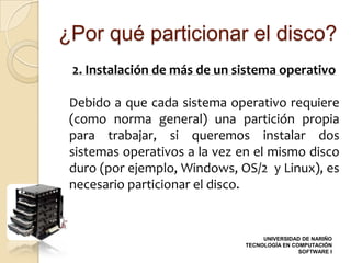 ¿Por qué particionar el disco?
 2. Instalación de más de un sistema operativo

 Debido a que cada sistema operativo requiere
 (como norma general) una partición propia
 para trabajar, si queremos instalar dos
 sistemas operativos a la vez en el mismo disco
 duro (por ejemplo, Windows, OS/2 y Linux), es
 necesario particionar el disco.


                                    UNIVERSIDAD DE NARIÑO
                               TECNOLOGÍA EN COMPUTACIÓN
                                               SOFTWARE I
 
