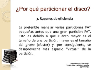 ¿Por qué particionar el disco?
           3. Razones de eficiencia

 Es preferible manejar varias particiones FAT
 pequeñas antes que una gran partición FAT.
 Esto es debido a que cuanto mayor es el
 tamaño de una partición, mayor es el tamaño
 del grupo (cluster) y, por consiguiente, se
 desaprovecha más espacio “virtual” de la
 partición.

                                   UNIVERSIDAD DE NARIÑO
                              TECNOLOGÍA EN COMPUTACIÓN
                                              SOFTWARE I
 