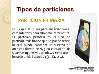 Tipos de particiones
    PARTICIÓN PRIMARIA
Es la que se utiliza para dar arranque al
computador y para ello debe estar activa.
La partición primaria es el tipo de
partición más básico que se puede tener,
la cual puede contener un sistema de
archivos dentro de sí, y en el caso de los
sistemas operativos Windows, tiene una
letra de unidad asociada (C:, D:, etc.).


                                              UNIVERSIDAD DE NARIÑO
                                         TECNOLOGÍA EN COMPUTACIÓN
                                                         SOFTWARE I
 