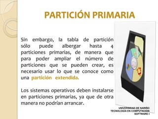 PARTICIÓN PRIMARIA

Sin embargo, la tabla de partición
sólo    puede    albergar   hasta  4
particiones primarias, de manera que
para poder ampliar el número de
particiones que se pueden crear, es
necesario usar lo que se conoce como
una partición extendida.

Los sistemas operativos deben instalarse
en particiones primarias, ya que de otra
manera no podrían arrancar.
                                           UNIVERSIDAD DE NARIÑO
                                      TECNOLOGÍA EN COMPUTACIÓN
                                                      SOFTWARE I
 