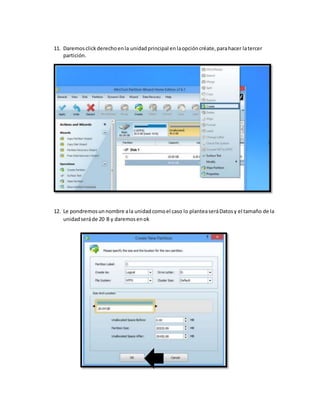 11. Daremosclickderechoenla unidadprincipal enlaopcióncréate,parahacer latercer
partición.
12. Le pondremosunnombre ala unidadcomoel caso lo planteaseráDatosy el tamaño de la
unidadseráde 20 B y daremosenok
 