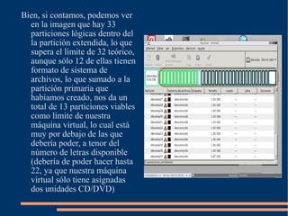 Bien, si contamos, podemos ver
  en la imagen que hay 33
  particiones lógicas dentro del
  la partición extendida, lo que
  supera el límite de 32 teórico,
  aunque sólo 12 de ellas tienen
  formato de sistema de
  archivos, lo que sumado a la
  partición primaria que
  habíamos creado, nos da un
  total de 13 particiones viables
  como límite de nuestra
  máquina virtual, lo cual está
  muy por debajo de las que
  debería poder, a tenor del
  número de letras disponible
  (debería de poder hacer hasta
  22, ya que nuestra máquina
  virtual sólo tiene asignadas
  dos unidades CD/DVD)
 
