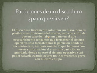 El disco duro físicamente solo tiene un disco, pero es
posible crear divisiones del mismo; esto con el fin de
       que en caso de haber un daño en el que
 necesariamente tengamos que formatear el sistema
  operativo solo formateamos la partición donde se
encuentra este, así básicamente lo que haremos con
    nuestra información al crear una partición es
  guardarla donde no esté el sistema operativo y así
poder salvarla cuando ocurra un inconveniente grave
                  con nuestro equipo.
 