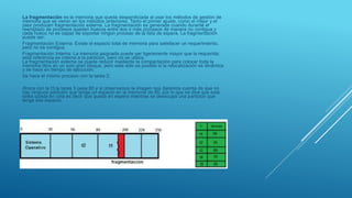 La fragmentación es la memoria que queda desperdiciada al usar los métodos de gestión de
memoria que se vieron en los métodos anteriores. Tanto el primer ajuste, como el mejor y el
peor producen fragmentación externa. La fragmentación es generada cuando durante el
reemplazo de procesos quedan huecos entre dos o más procesos de manera no contigua y
cada hueco no es capaz de soportar ningún proceso de la lista de espera. La fragmentación
puede ser:
Fragmentación Externa: Existe el espacio total de memoria para satisfacer un requerimiento,
pero no es contigua.
Fragmentación Interna: La memoria asignada puede ser ligeramente mayor que la requerida;
esta referencia es interna a la partición, pero no se utiliza.
La fragmentación externa se puede reducir mediante la compactación para colocar toda la
memoria libre en un solo gran bloque, pero esta sólo es posible si la relocalización es dinámica
y se hace en tiempo de ejecución.
Se hace el mismo proceso con la tarea 2:
Ahora con la t3,la tarea 3 pesa 80 y si observamos la imagen nos daremos cuenta de que no
hay ninguna partición que tenga un espacio en la memoria de 80, por lo que se dice que esta
tarea queda en cola es decir que queda en espera mientras se desocupa una partición que
tenga ese espacio.
 