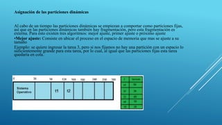 Asignación de las particiones dinámicas
Al cabo de un tiempo las particiones dinámicas se empiezan a comportar como particiones fijas,
así que en las particiones dinámicas también hay fragmentación, pero esta fragmentación es
externa. Para esto existen tres algoritmos: mejor ajuste, primer ajuste o próximo ajuste
•Mejor ajuste: Consiste en ubicar el proceso en el espacio de memoria que mas se ajuste a su
tamaño
Ejemplo: se quiere ingresar la tarea 3, pero si nos fijamos no hay una partición con un espacio lo
suficientemente grande para esta tarea, por lo cual, al igual que las particiones fijas esta tarea
quedaría en cola.
 