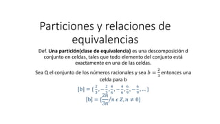 Particiones y relaciones de
equivalencias
Def. Una partición(clase de equivalencia) es una descomposición d
conjunto en celdas, tales que todo elemento del conjunto está
exactamente en una de las celdas.
Sea Q el conjunto de los números racionales y sea 𝑏 =
2
3
entonces una
celda para b
[𝑏] = {
2
3
, −
2
3
,
4
6
, −
4
6
,
6
9
, −
6
9
, … }
b = { ൗ
2𝑛
3𝑛
𝑛 𝜖 𝑍, 𝑛 ≠ 0}
 