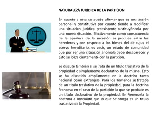 NATURALEZA JURIDICA DE LA PARTICION
En cuanto a esta se puede afirmar que es una acción
personal y constitutiva por cuanto tiende a modificar
una situación jurídica preexistente sustituyéndola por
una nueva situación. Efectivamente como consecuencia
de la apertura de la sucesión se produce entre los
herederos y con respecto a los bienes del de cujus el
acervo hereditario, es decir, un estado de comunidad
que por ser una situación anómala debe desaparecer y
esto se logra ciertamente con la partición.
Se discute también si se trata de un titulo traslativo de la
propiedad o simplemente declarativo de la misma. Esto
se ha discutido ampliamente en la doctrina tanto
nacional como extranjera. Para los Romanos se trataba
de un titulo traslativo de la propiedad, para la doctrina
Francesa en el caso de la partición lo que se produce es
un título declarativo de la propiedad. En Venezuela la
doctrina a concluido que lo que se otorga es un titulo
traslativo de la Propiedad.
 