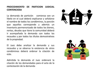 PROCEDIMIENTO DE PARTICION JUDICIAL
CONTENCIOSA
La demanda de partición comienza con un
libelo en el cual deberá explicarse y señalarse
el nombre de todos los condóminos, la porción
que aquellos corresponde y además un
inventario pormenorizado de todos los bienes,
rentas, deudas que tiene la comunidad deberá
ir acompañada la demanda con todos los
recaudos y por todos los títulos demostrativos
de la propiedad.
El Juez debe analizar la demanda y sus
recaudos y se observa la existencia de otros
condóminos deberá ordenar la citación de
este.
Admitida la demanda el Juez ordenará la
citación de los demandados para el acto de la
contestación de la demanda
 