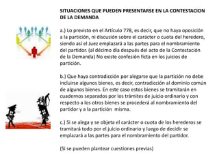 SITUACIONES QUE PUEDEN PRESENTARSE EN LA CONTESTACION
DE LA DEMANDA
a.) Lo previsto en el Artículo 778, es decir, que no haya oposición
a la partición, ni discusión sobre el carácter o cuota del heredero,
siendo así el Juez emplazará a las partes para el nombramiento
del partidor. (al décimo día después del acto de la Contestación
de la Demanda) No existe confesión ficta en los juicios de
partición.
b.) Que haya contradicción por alegarse que la partición no debe
incluirse algunos bienes, es decir, contradicción al dominio común
de algunos bienes. En este caso estos bienes se tramitarán en
cuadernos separados por los trámites de juicio ordinario y con
respecto a los otros bienes se procederá al nombramiento del
partidor y a la partición misma.
c.) Si se alega y se objeta el carácter o cuota de los herederos se
tramitará todo por el juicio ordinario y luego de decidir se
emplazará a las partes para el nombramiento del partidor.
(Si se pueden plantear cuestiones previas)
 