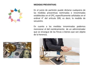MEDIDAS PREVENTIVAS
En el juicio de partición puede dictarse cualquiera de
las medidas preventivas nominadas e innominadas
establecidas en el CPC, especificamente señaladas en el
ordinal 4° del artículo 599, es decir, la medida de
secuestro.
En cuanto a las medidas innominadas podemos
mencionar el del nombramiento de un administrador
que se encargue de las fincas o bienes que son objeto
de la herencia.
 