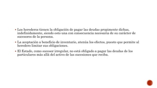  Los herederos tienen la obligación de pagar las deudas propimente dichas,
indefinidamente, siendo esto una con consecuencia necesaria de su carácter de
sucesores de la persona.
 La aceptación a beneficio de inventario, atenúa los efectos, puesto que permite al
heredero limitar sus obligaciones.
 El Estado, como sucesor irregular, no está obligado a pagar las deudas de los
particulares más allá del activo de las sucesiones que reciba.
 