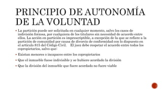  La partición puede ser solicitada en cualquier momento, salvo los casos de
indivisión forzosa, por cualquiera de los titulares sin necesidad de acuerdo entre
ellos. La acción en partición es imprescriptible, a excepción de la que se refiere a la
partición de comunidad por causa de divorcio de conformidad con lo dispuesto en
el artículo 815 del Código Civil. El juez debe respetar el acuerdo entre todos los
copropietarios, salvo que:
 Existan menores o incapaces entre los copropietarios
 Que el inmueble fuese indivisible y se hubiere acordado la división
 Que la división del inmueble que fuere acordado no fuere viable
 