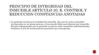  La partición involucra la totalidad del inmueble. En caso de varios inmuebles
involucrados en un mismo proceso, el juez puede fallar parcialmente por inmueble.
Resulta indispensable que la partición se ejecute sobre inmuebles individualizados
mediante el acto de levantamiento parcelario que corresponda.
 