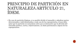  En caso de partición litigiosa, si es posible dividir el inmueble y adjudicar partes
determinadas e individualizadas a cada uno de los copropietarios, el juez debe
optar por la partición en naturaleza salvo que se demuestre que la división del
inmueble produce, cierta y objetivamente, un daño patrimonial a alguno de los
copropietarios.
 