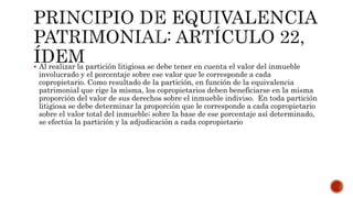  Al realizar la partición litigiosa se debe tener en cuenta el valor del inmueble
involucrado y el porcentaje sobre ese valor que le corresponde a cada
copropietario. Como resultado de la partición, en función de la equivalencia
patrimonial que rige la misma, los copropietarios deben beneficiarse en la misma
proporción del valor de sus derechos sobre el inmueble indiviso. En toda partición
litigiosa se debe determinar la proporción que le corresponde a cada copropietario
sobre el valor total del inmueble; sobre la base de ese porcentaje así determinado,
se efectúa la partición y la adjudicación a cada copropietario
 