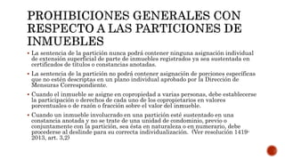  La sentencia de la partición nunca podrá contener ninguna asignación individual
de extensión superficial de parte de inmuebles registrados ya sea sustentada en
certificados de títulos o constancias anotadas.
 La sentencia de la partición no podrá contener asignación de porciones específicas
que no estén descriptas en un plano individual aprobado por la Dirección de
Mensuras Correspondiente.
 Cuando el inmueble se asigne en copropiedad a varias personas, debe establecerse
la participación o derechos de cada uno de los copropietarios en valores
porcentuales o de razón o fracción sobre el valor del inmueble.
 Cuando un inmueble involucrado en una partición esté sustentado en una
constancia anotada y no se trate de una unidad de condominio, previo o
conjuntamente con la partición, sea ésta en naturaleza o en numerario, debe
procederse al deslinde para su correcta individualización. (Ver resolución 1419-
2013, art. 3,2)
 