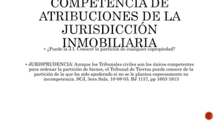  ¿Puede la J.I. Conocer la partición de cualquier copropiedad?
 JURISPRUDENCIA: Aunque los Tribunales civiles son los únicos competentes
para ordenar la partición de bienes, el Tribunal de Tierras puede conocer de la
partición de la que ha sido apoderado si no se le plantea expresamente su
incompetencia. SCJ, 3era Sala. 10-08-05. BJ 1137, pp 1603-1613
 