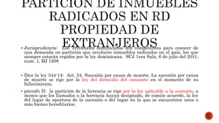  Jurisprudencia: Los Tribunales dominicanos son competentes para conocer de
una demanda en partición que involucre inmuebles radicados en el país, los que
siempre estarán regidos por la ley dominicana. SCJ 1era Sala, 6 de julio del 2011,
num. 1, BJ 1208
 Dice la ley 544-14: Art. 54. Sucesión por causa de muerte. La sucesión por causa
de muerte se rige por la ley del domicilio del causante en el momento de su
fallecimiento.
 párrafo II: la partición de la herencia se rige por la ley aplicable a la sucesión, a
menos que los llamados a la herencia hayan designado, de común acuerdo, la ley
del lugar de apertura de la sucesión o del lugar en la que se encuentren unos o
más bienes hereditarios.
 