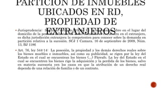  Jurisprudencia: Según el articulo 110 del Cc la sucesion se abre en el lugar del
domicilio de la persona fallecida. Si dicho domicilio se encuentra en el extranjero,
es dicha jurisdicción extranjera la competenten para conocer sobre la demanda en
partición relativa a la sucesión. SCJ 1 Camara. 16 de septiembre de 2009, Núm.
13, BJ 1186
 Art. 76, ley 544-14: La posesión, la propiedad y los demás derechos reales sobre
los bienes muebles e inmuebles, así como su publicidad, se rigen por la ley del
Estado en el cual se encuentran los bienes (…) Párrafo. La ley del Estado en el
cual se encuentren los bienes rige la adquisición y la perdida de los bienes, salvo
en materia sucesoria yen los casos en que la atribución de un derecho real
dependa de una relación de familia o de un contrato.
 