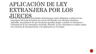  Art. 82.. Los jueces y autoridades dominicanos están obligados a aplicar la ley
extranjera tal como lo harían los jueces del Estado cuyo derecho resultare
aplicable, sin perjuicio de que las partes puedan alegar y probar la existencia y
contenido de la ley extranjera invocada. Párrafo. La ley extranjera se aplica según
sus criterios de interpretación y de aplicación en el tiempo.
 