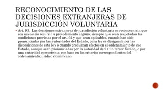  Art. 93. Las decisiones extranjeras de jurisdicción voluntaria se reconocen sin que
sea necesario recurrir a procedimiento alguno, siempre que sean respetadas las
condiciones previstas por el art. 92 y que sean aplicables; cuando han sido
pronunciadas por las autoridades del Estado, cuya ley es designada por las
disposiciones de esta ley o cuando produzcan efectos en el ordenamiento de ese
Estado, aunque sean pronunciadas por la autoridad de 21 un tercer Estado, o por
una autoridad competente, con base en los criterios correspondientes del
ordenamiento jurídico dominicano.
 