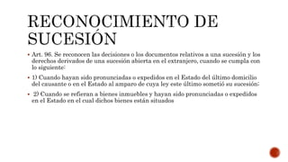  Art. 96. Se reconocen las decisiones o los documentos relativos a una sucesión y los
derechos derivados de una sucesión abierta en el extranjero, cuando se cumpla con
lo siguiente:
 1) Cuando hayan sido pronunciadas o expedidos en el Estado del último domicilio
del causante o en el Estado al amparo de cuya ley este último sometió su sucesión;
 2) Cuando se refieran a bienes inmuebles y hayan sido pronunciadas o expedidos
en el Estado en el cual dichos bienes están situados
 