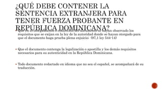  Que en el otorgamiento o confección del documento se hayan observado los
requisitos que se exijan en la ley de la autoridad donde se hayan otorgado para
que el documento haga prueba plena enjuicio; (97,1 ley 544-14)
 Que el documento contenga la legalización o apostilla y los demás requisitos
necesarios para su autenticidad en la República Dominicana.
 Todo documento redactado en idioma que no sea el español, se acompañará de su
traducción.
 