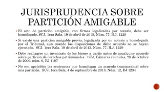 El acto de partición amigable, con firmas legalizadas por notario, debe ser
homologado. SCJ, 1era Sala. 19 de abril de 2013, Núm. 77, B.J. 1229
 Si existe una partición amigable previa, legalizada por un notario y homologada
por el Tribunal, aun cuando las disposiciones de dicho acuerdo no se hayan
ejecutado. SCJ, 1era Sala. 19 de abril de 2013, Núm. 77, B.J. 1229
 Debe realizarse un inventario de los bienes a partir antes de acualquier acuerdo
sobre partición de derechos patrimoniales. SCJ, Cámaras reunidas, 28 de octubre
de 2009, núm. 6, BJ 1187
 No son apelables las sentencias que homologan un acuerdo transaccional sobre
una partición. SCJ, 1era Sala, 4 de septiembre de 2013. Núm. 12, BJ 1234
 